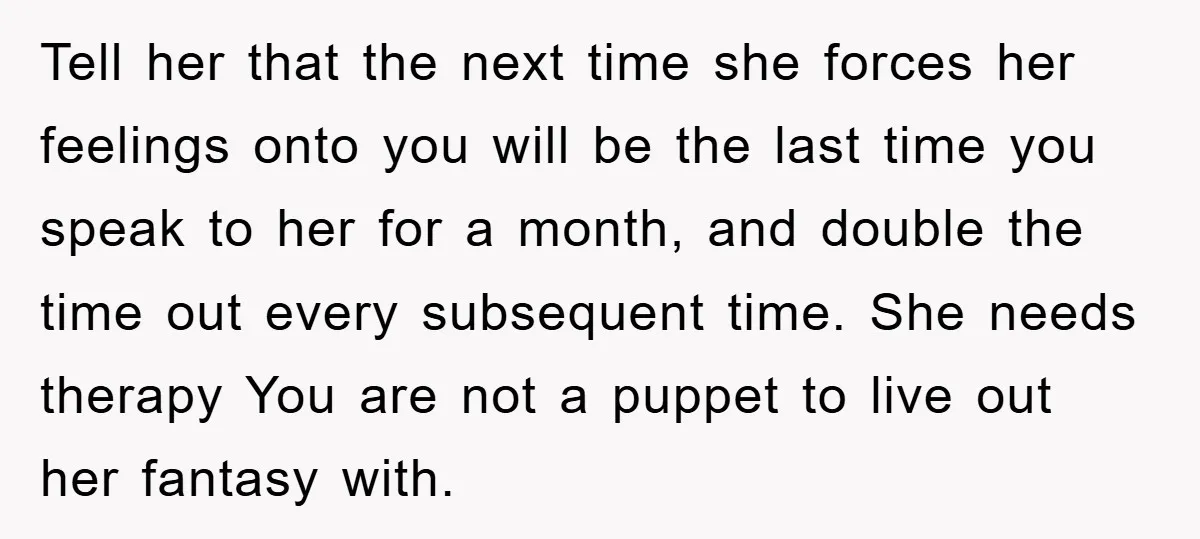 Tell her that the next time she forces her feelings onto you will be the last time you speak to her for a month, and double the time out every...