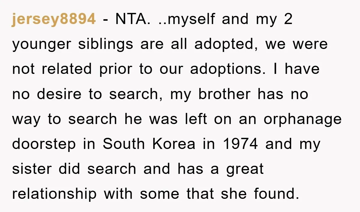 jersey8894 − NTA. ..myself and my 2 younger siblings are all adopted, we were not related prior to our adoptions. I have no desire to search, my brother has no...
