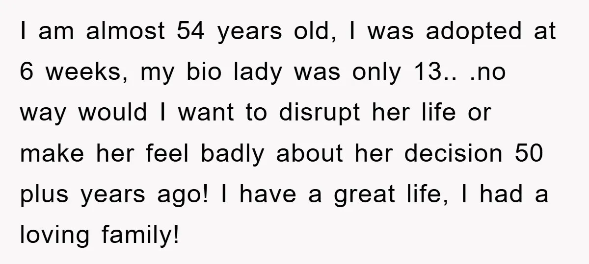 I am almost 54 years old, I was adopted at 6 weeks, my bio lady was only 13.. .no way would I want to disrupt her life or make her...