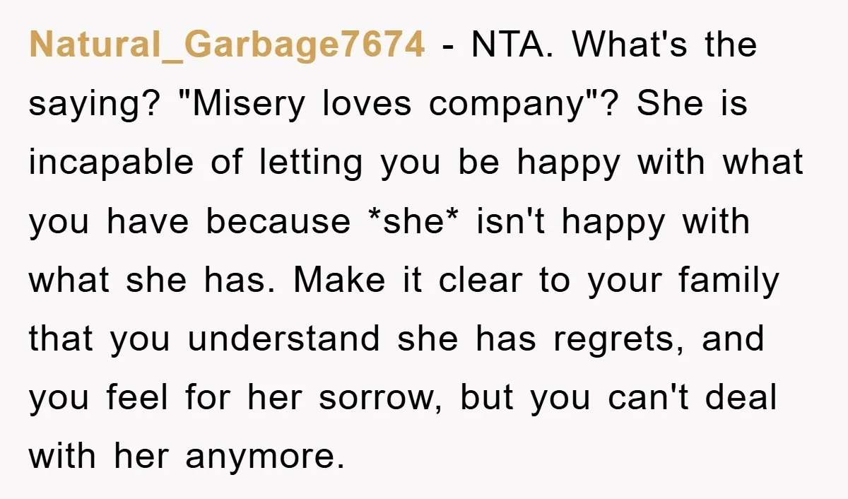 Natural_Garbage7674 − NTA. What's the saying? "Misery loves company"? She is incapable of letting you be happy with what you have because *she* isn't happy with what she has. Make...