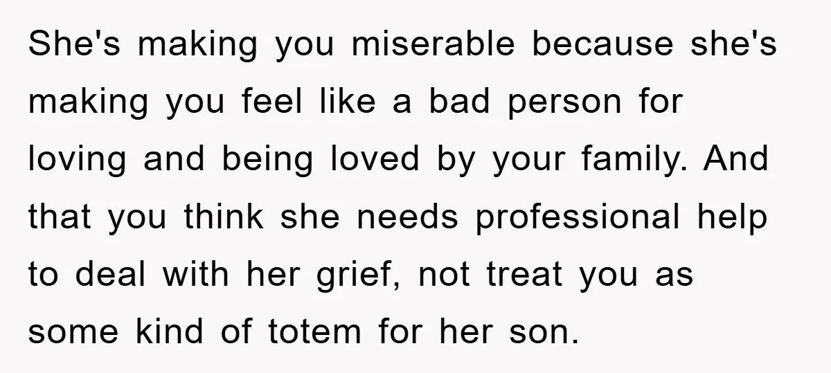 She's making you miserable because she's making you feel like a bad person for loving and being loved by your family. And that you think she needs professional help to...