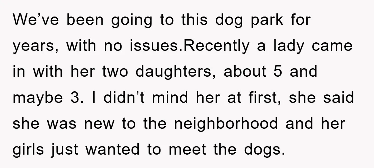 We’ve been going to this dog park for years, with no issues.Recently a lady came in with her two daughters, about 5 and maybe 3. I didn’t mind her at...
