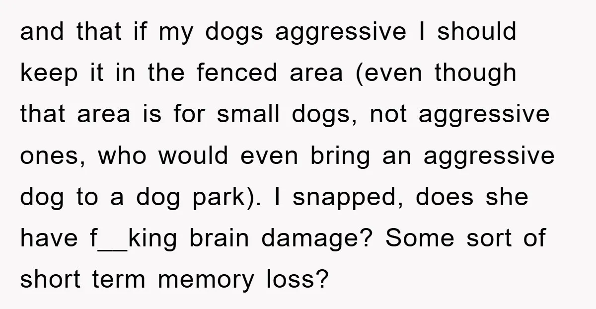 and that if my dogs aggressive I should keep it in the fenced area (even though that area is for small dogs, not aggressive ones, who would even bring an...