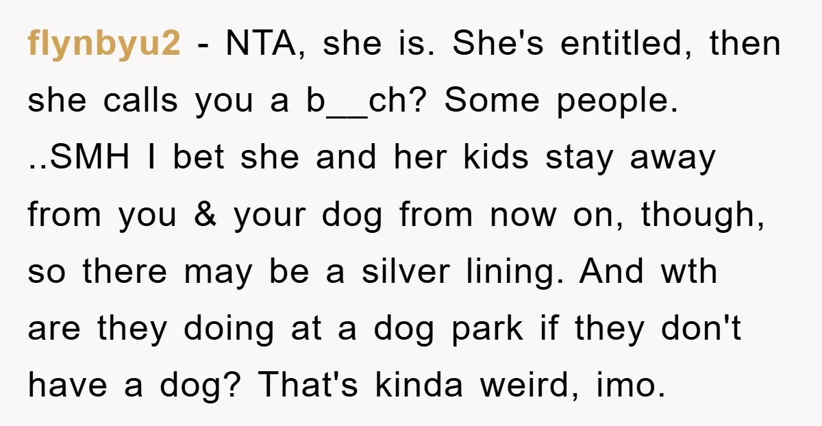 flynbyu2 - NTA, she is. She's entitled, then she calls you a b__ch? Some people. ..SMH I bet she and her kids stay away from you & your dog from...