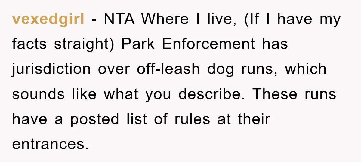 vexedgirl - NTA Where I live, (If I have my facts straight) Park Enforcement has jurisdiction over off-leash dog runs, which sounds like what you describe. These runs have a...