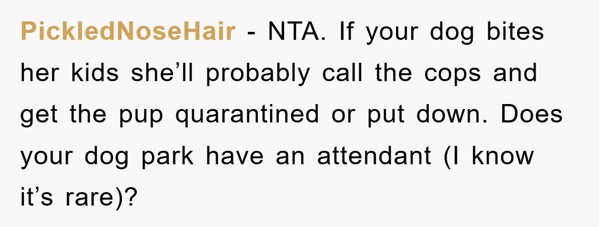 PickledNoseHair - NTA. If your dog bites her kids she’ll probably call the cops and get the pup quarantined or put down. Does your dog park have an attendant (I...