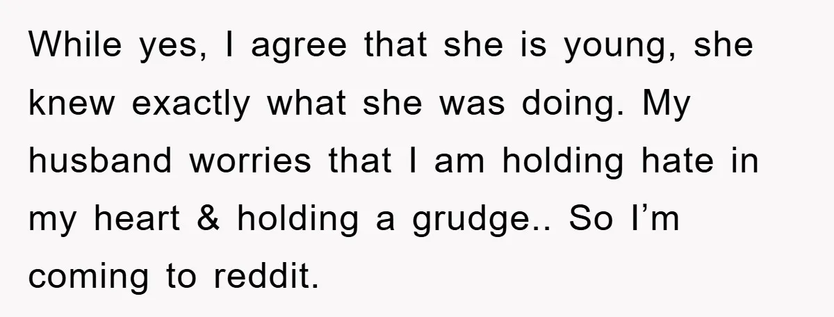 While yes, I agree that she is young, she knew exactly what she was doing. My husband worries that I am holding hate in my heart & holding a grudge.....