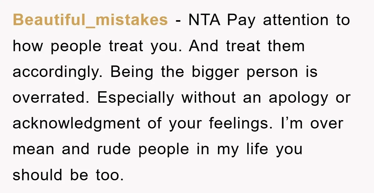 Beautiful_mistakes − NTA Pay attention to how people treat you. And treat them accordingly. Being the bigger person is overrated. Especially without an apology or acknowledgment of your feelings. I’m...