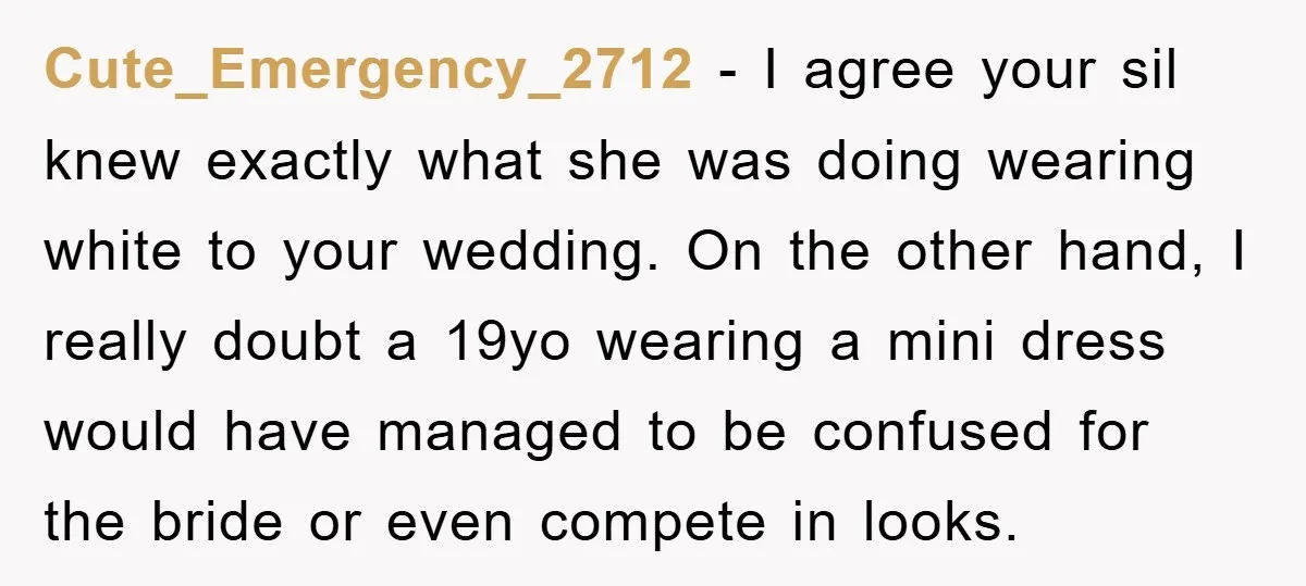 Cute_Emergency_2712 − I agree your sil knew exactly what she was doing wearing white to your wedding. On the other hand, I really doubt a 19yo wearing a mini dress...