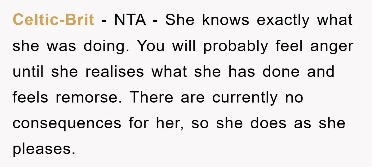 Celtic-Brit − NTA - She knows exactly what she was doing. You will probably feel anger until she realises what she has done and feels remorse. There are currently no...