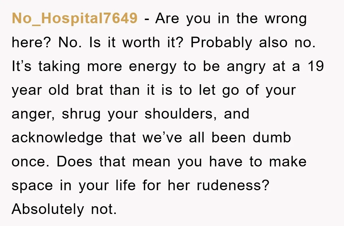 No_Hospital7649 − Are you in the wrong here? No. Is it worth it? Probably also no. It’s taking more energy to be angry at a 19 year old brat than...