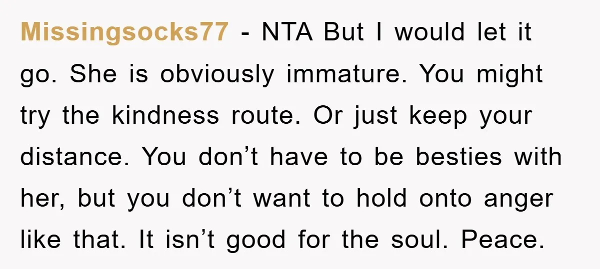 Missingsocks77 − NTA But I would let it go. She is obviously immature. You might try the kindness route. Or just keep your distance. You don’t have to be besties...