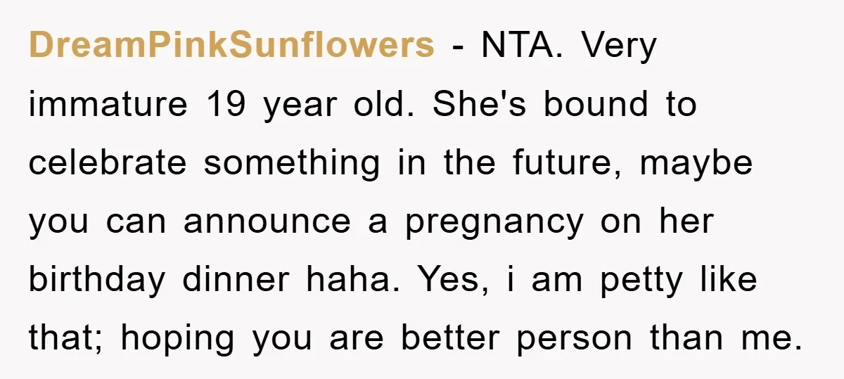 DreamPinkSunflowers − NTA. Very immature 19 year old. She's bound to celebrate something in the future, maybe you can announce a pregnancy on her birthday dinner haha. Yes, i am...