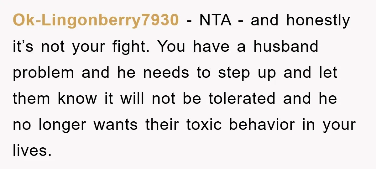 Ok-Lingonberry7930 − NTA - and honestly it’s not your fight. You have a husband problem and he needs to step up and let them know it will not be tolerated...