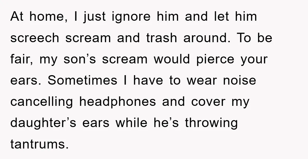 At home, I just ignore him and let him screech scream and trash around. To be fair, my son’s scream would pierce your ears. Sometimes I have to wear noise...