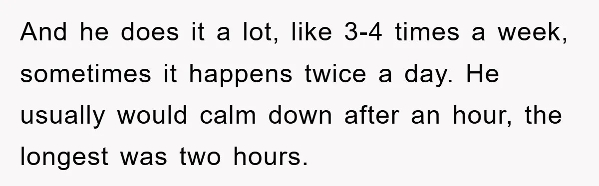 And he does it a lot, like 3-4 times a week, sometimes it happens twice a day. He usually would calm down after an hour, the longest was two hours.
