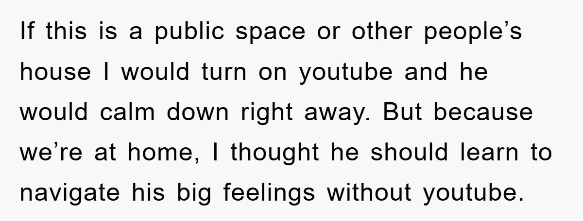 If this is a public space or other people’s house I would turn on youtube and he would calm down right away. But because we’re at home, I thought he...