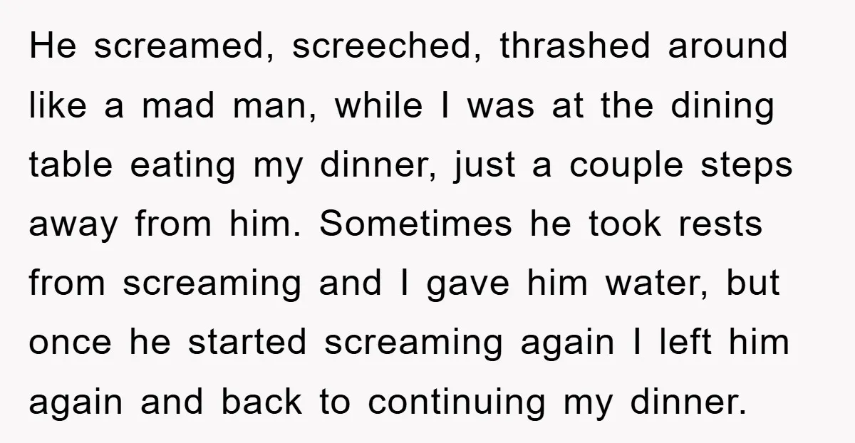 He screamed, screeched, thrashed around like a mad man, while I was at the dining table eating my dinner, just a couple steps away from him. Sometimes he took rests...
