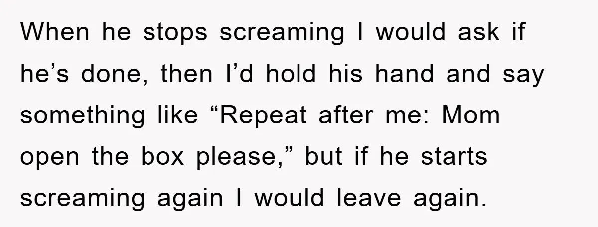 When he stops screaming I would ask if he’s done, then I’d hold his hand and say something like “Repeat after me: Mom open the box please,” but if he...