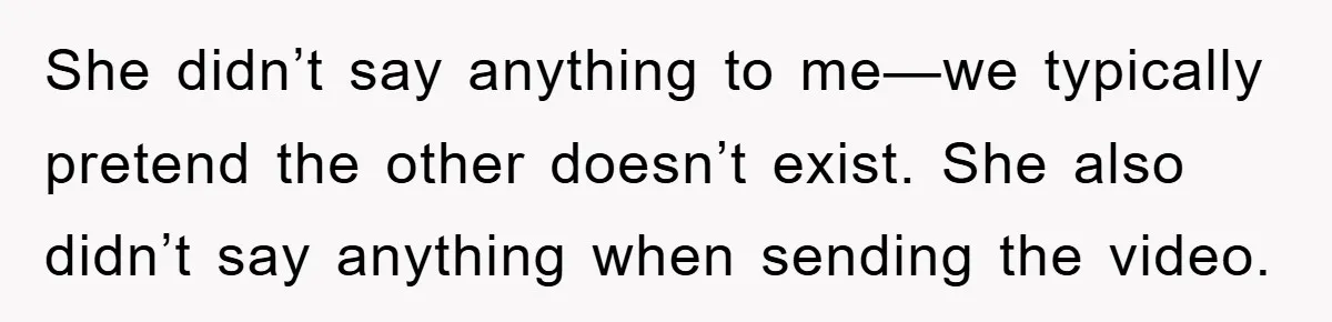 She didn’t say anything to me—we typically pretend the other doesn’t exist. She also didn’t say anything when sending the video.