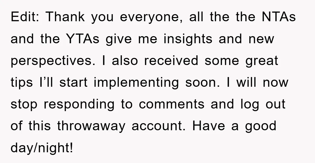 Edit: Thank you everyone, all the the NTAs and the YTAs give me insights and new perspectives. I also received some great tips I’ll start implementing soon. I will now...
