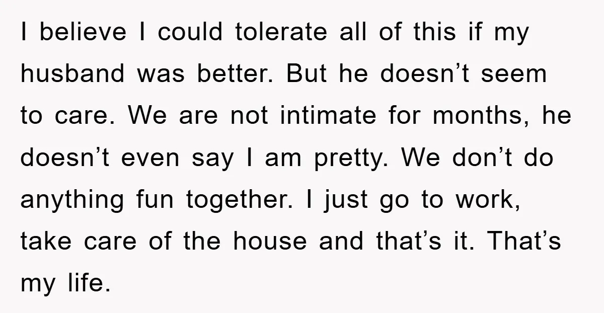 I believe I could tolerate all of this if my husband was better. But he doesn’t seem to care. We are not intimate for months, he doesn’t even say I...