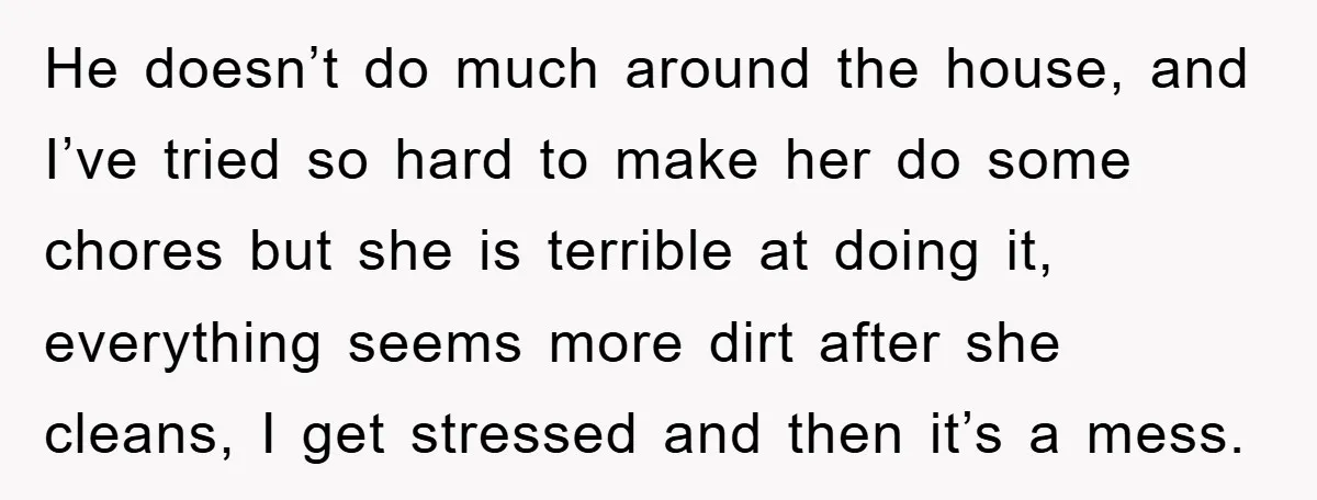 He doesn’t do much around the house, and I’ve tried so hard to make her do some chores but she is terrible at doing it, everything seems more dirt after...