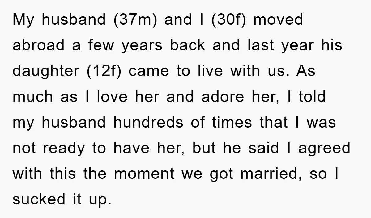 My husband (37m) and I (30f) moved abroad a few years back and last year his daughter (12f) came to live with us. As much as I love her and...