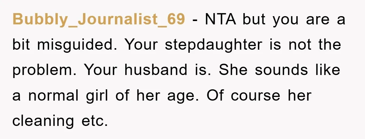 Bubbly_Journalist_69 − NTA but you are a bit misguided. Your stepdaughter is not the problem. Your husband is. She sounds like a normal girl of her age. Of course her...