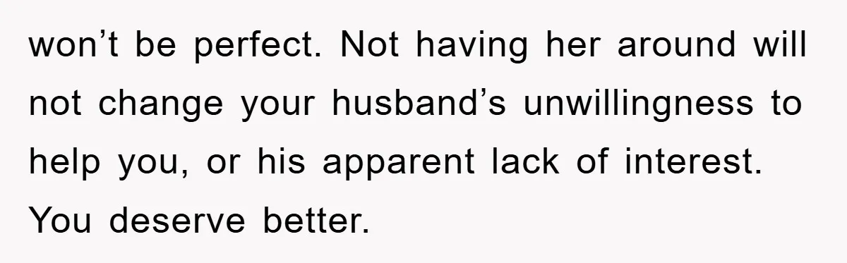 won’t be perfect. Not having her around will not change your husband’s unwillingness to help you, or his apparent lack of interest. You deserve better.