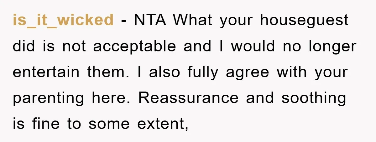 is_it_wicked − NTA What your houseguest did is not acceptable and I would no longer entertain them. I also fully agree with your parenting here. Reassurance and soothing is fine...