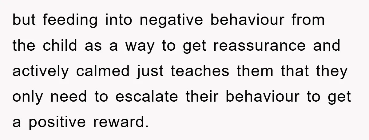 but feeding into negative behaviour from the child as a way to get reassurance and actively calmed just teaches them that they only need to escalate their behaviour to get...