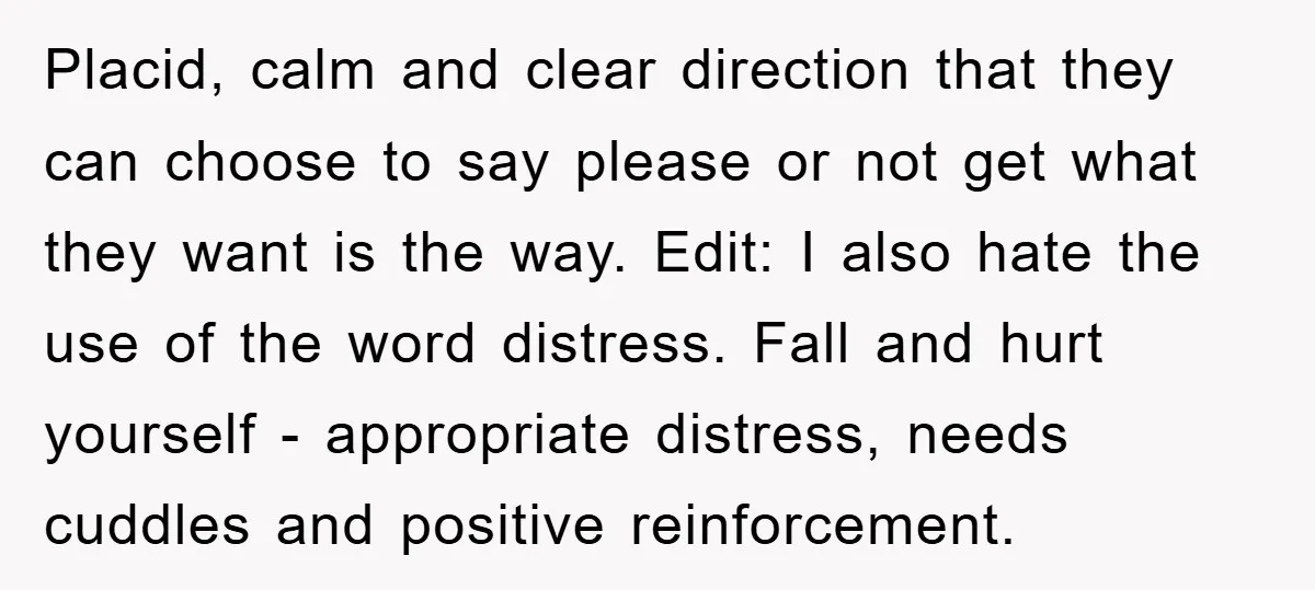 Placid, calm and clear direction that they can choose to say please or not get what they want is the way. Edit: I also hate the use of the word...