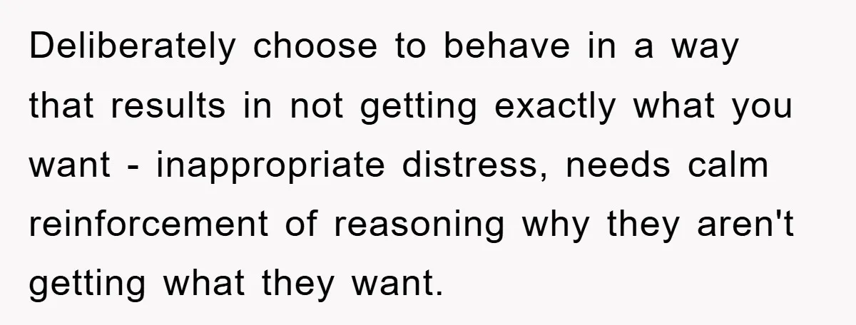 Deliberately choose to behave in a way that results in not getting exactly what you want - inappropriate distress, needs calm reinforcement of reasoning why they aren't getting what they...