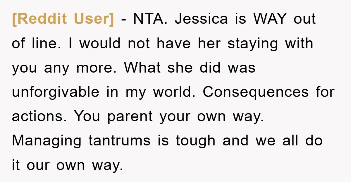 [Reddit User] − NTA. Jessica is WAY out of line. I would not have her staying with you any more. What she did was unforgivable in my world. Consequences for...