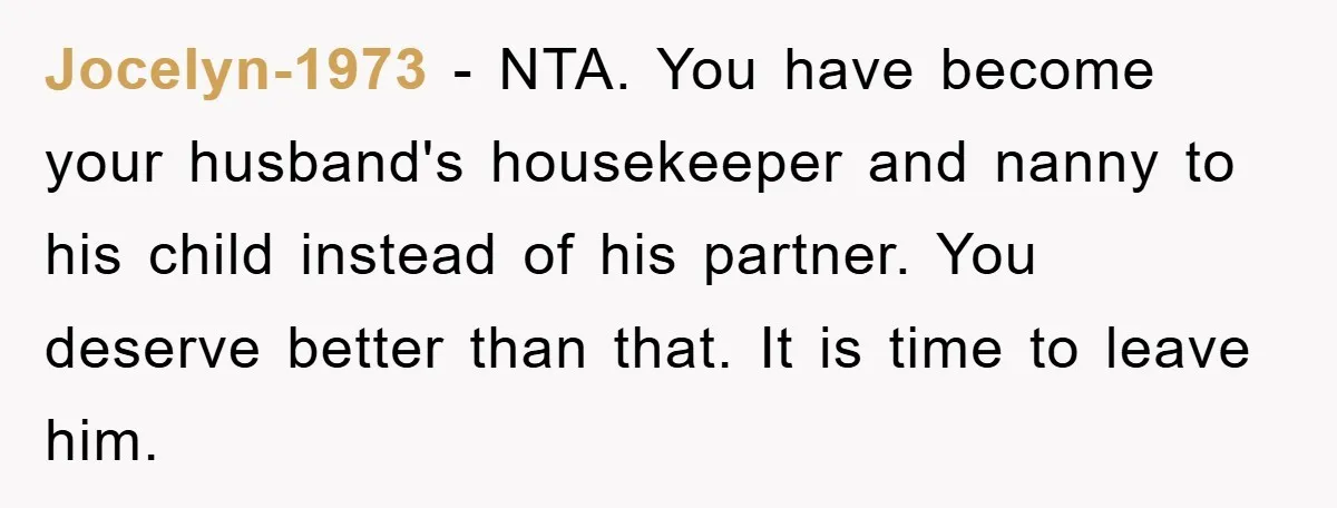 Jocelyn-1973 − NTA. You have become your husband's housekeeper and nanny to his child instead of his partner. You deserve better than that. It is time to leave him.