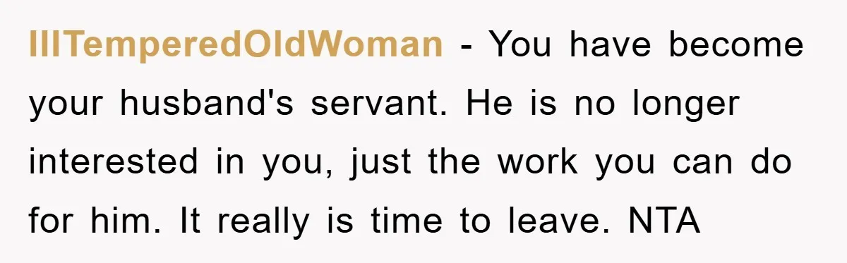 IllTemperedOldWoman − You have become your husband's servant. He is no longer interested in you, just the work you can do for him. It really is time to leave. NTA