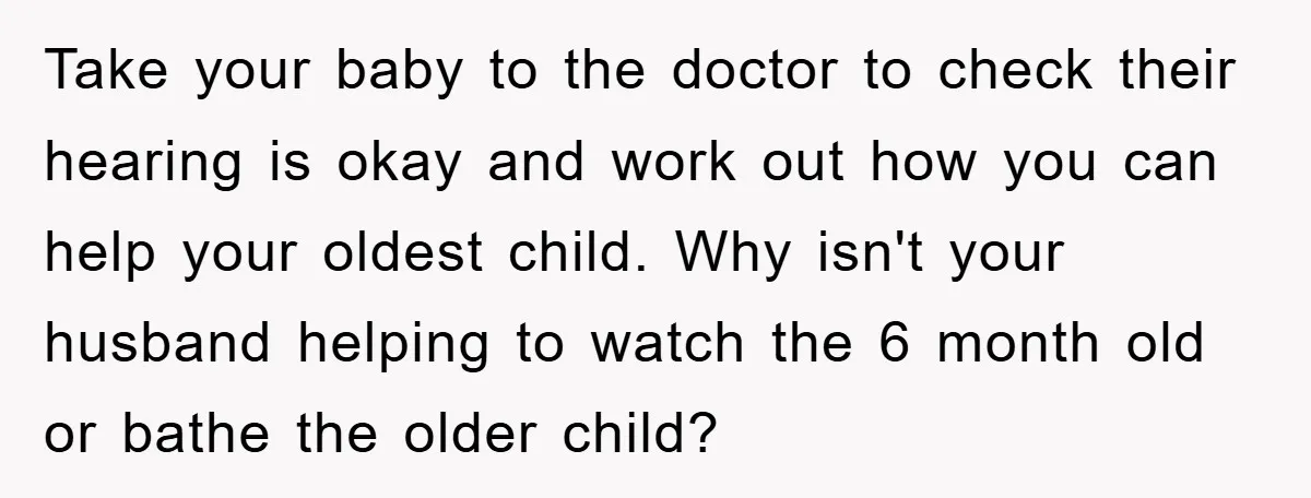 Take your baby to the doctor to check their hearing is okay and work out how you can help your oldest child. Why isn't your husband helping to watch the...