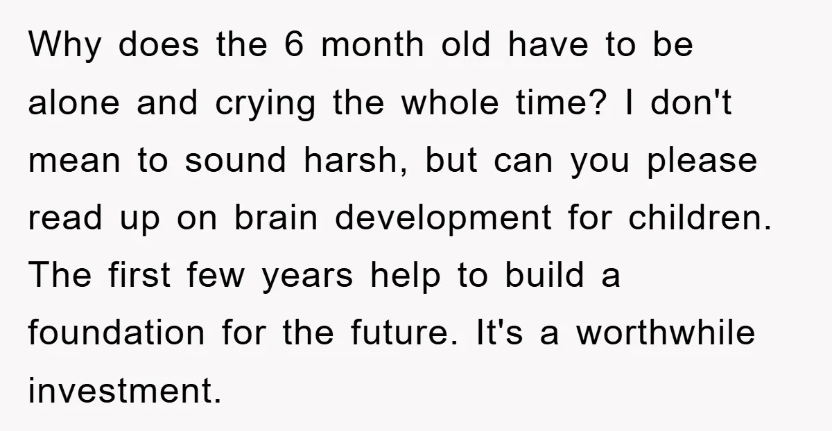 Why does the 6 month old have to be alone and crying the whole time? I don't mean to sound harsh, but can you please read up on brain development...