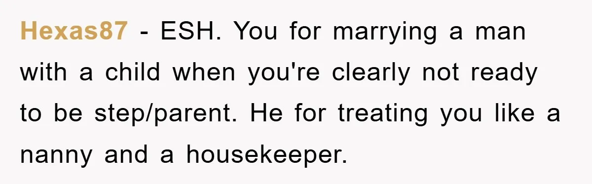 Hexas87 − ESH. You for marrying a man with a child when you're clearly not ready to be step/parent. He for treating you like a nanny and a housekeeper.