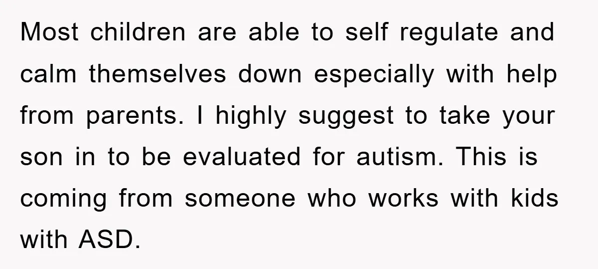 Most children are able to self regulate and calm themselves down especially with help from parents. I highly suggest to take your son in to be evaluated for autism. This...