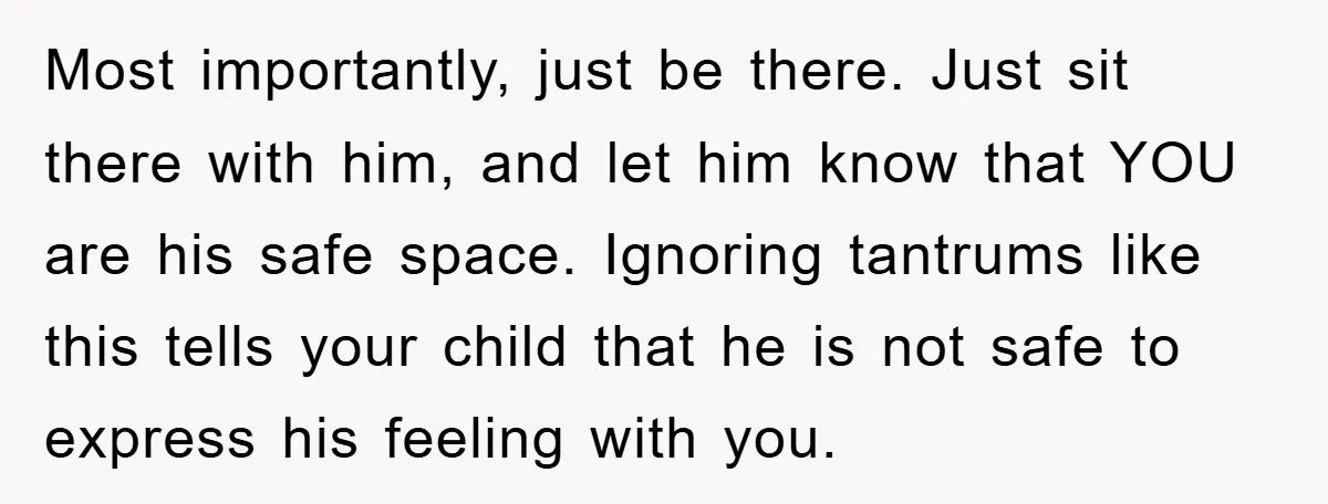 Most importantly, just be there. Just sit there with him, and let him know that YOU are his safe space. Ignoring tantrums like this tells your child that he is...