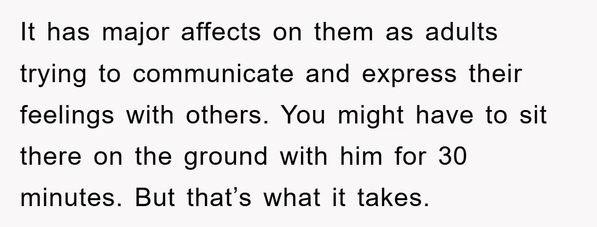 It has major affects on them as adults trying to communicate and express their feelings with others. You might have to sit there on the ground with him for 30...