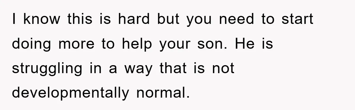 I know this is hard but you need to start doing more to help your son. He is struggling in a way that is not developmentally normal.