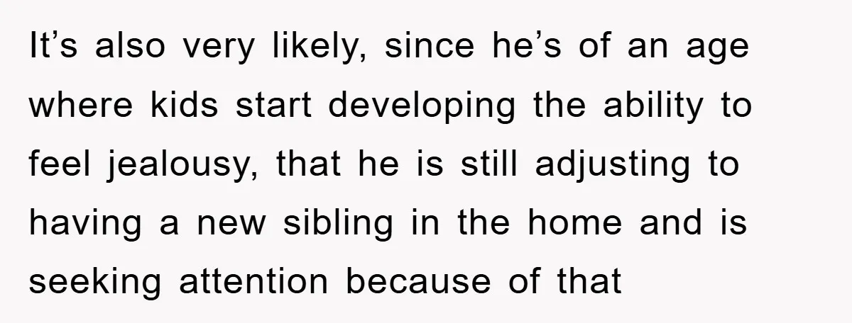 It’s also very likely, since he’s of an age where kids start developing the ability to feel jealousy, that he is still adjusting to having a new sibling in the...