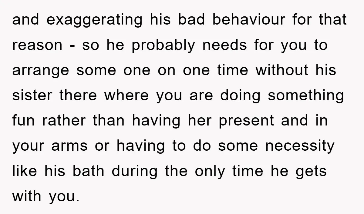 and exaggerating his bad behaviour for that reason - so he probably needs for you to arrange some one on one time without his sister there where you are doing...
