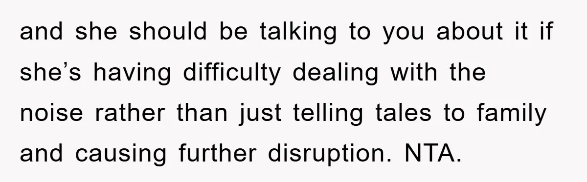 and she should be talking to you about it if she’s having difficulty dealing with the noise rather than just telling tales to family and causing further disruption. NTA.
