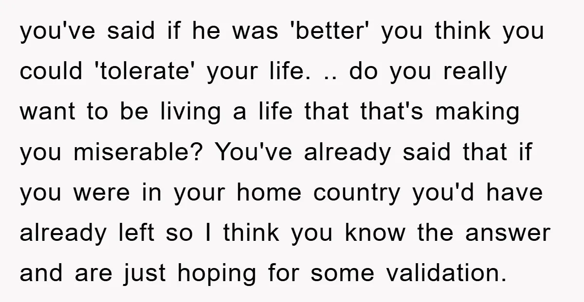 you've said if he was 'better' you think you could 'tolerate' your life. .. do you really want to be living a life that that's making you miserable? You've already...