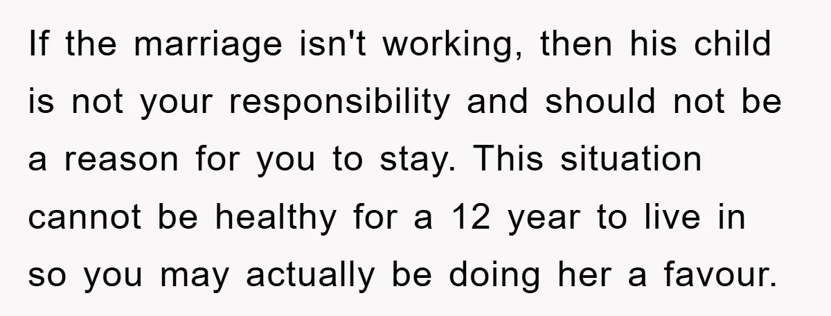 If the marriage isn't working, then his child is not your responsibility and should not be a reason for you to stay. This situation cannot be healthy for a 12...