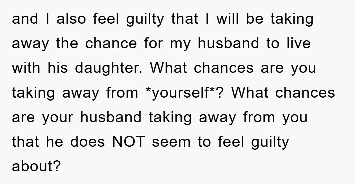 and I also feel guilty that I will be taking away the chance for my husband to live with his daughter. What chances are you taking away from *yourself*? What...